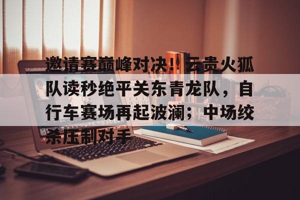爱游戏体育 -关于邀请赛巅峰对决！云贵火狐队读秒绝平关东青龙队，自行车赛场再起波澜；中场绞杀压制对手的信息